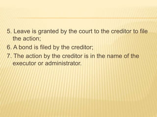 5. Leave is granted by the court to the creditor to file
the action;
6. A bond is filed by the creditor;
7. The action by the creditor is in the name of the
executor or administrator.
 