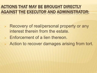 ACTIONS THAT MAY BE BROUGHT DIRECTLY
AGAINST THE EXECUTOR AND ADMINISTRATOR:
 Recovery of real/personal property or any
interest therein from the estate.
 Enforcement of a lien thereon.
 Action to recover damages arising from tort.
 