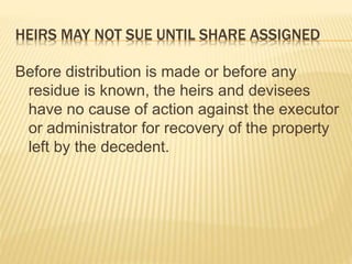 HEIRS MAY NOT SUE UNTIL SHARE ASSIGNED
Before distribution is made or before any
residue is known, the heirs and devisees
have no cause of action against the executor
or administrator for recovery of the property
left by the decedent.
 