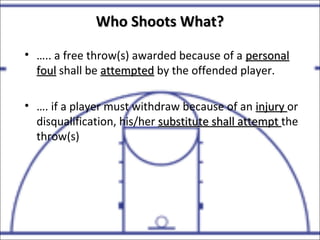 Who Shoots What?Who Shoots What?
• ….. a free throw(s) awarded because of a personalpersonal
foulfoul shall be attemptedattempted by the offended player.
• …. if a player must withdraw because of an injuryinjury or
disqualification, his/her substitute shall attemptsubstitute shall attempt the
throw(s)
 