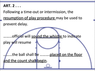 ART. 2 . . .
Following a time-out or intermission, the
resumption-of play procedureresumption-of play procedure may be used to
prevent delay.
………official will sound the whistlesound the whistle to indicate
play will resume
………the ball shall be ……….placed on the floorplaced on the floor
and the count shall beginand the count shall begin.
 
