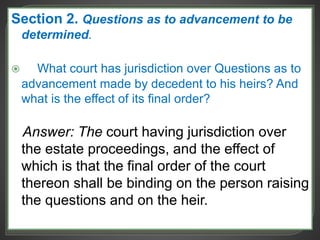 Section 2. Questions as to advancement to be
determined.
 What court has jurisdiction over Questions as to
advancement made by decedent to his heirs? And
what is the effect of its final order?
Answer: The court having jurisdiction over
the estate proceedings, and the effect of
which is that the final order of the court
thereon shall be binding on the person raising
the questions and on the heir.
 