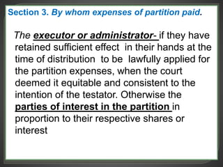 Section 3. By whom expenses of partition paid.
The executor or administrator- if they have
retained sufficient effect in their hands at the
time of distribution to be lawfully applied for
the partition expenses, when the court
deemed it equitable and consistent to the
intention of the testator. Otherwise the
parties of interest in the partition in
proportion to their respective shares or
interest
 
