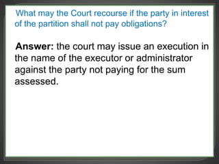 What may the Court recourse if the party in interest
of the partition shall not pay obligations?
Answer: the court may issue an execution in
the name of the executor or administrator
against the party not paying for the sum
assessed.
 