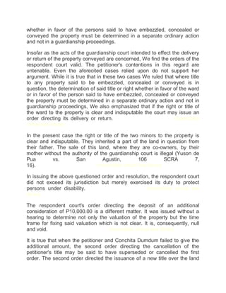 whether in favor of the persons said to have embezzled, concealed or
conveyed the property must be determined in a separate ordinary action
and not in a guardianship proceedings.
Insofar as the acts of the guardianship court intended to effect the delivery
or return of the property conveyed are concerned, We find the orders of the
respondent court valid. The petitioner's contentions in this regard are
untenable. Even the aforecited cases relied upon do not support her
argument. While it is true that in these two cases We ruled that where title
to any property said to be embezzled, concealed or conveyed is in
question, the determination of said title or right whether in favor of the ward
or in favor of the person said to have embezzled, concealed or conveyed
the property must be determined in a separate ordinary action and not in
guardianship proceedings, We also emphasized that if the right or title of
the ward to the property is clear and indisputable the court may issue an
order directing its delivery or return.chanroblesvirtualawlibrary chanrobles
virtual law library
In the present case the right or title of the two minors to the property is
clear and indisputable. They inherited a part of the land in question from
their father. The sale of this land, where they are co-owners, by their
mother without the authority of the guardianship court is illegal (Yuson de
Pua vs. San Agustin, 106 SCRA 7,
16).chanroblesvirtualawlibrary chanrobles virtual law library
In issuing the above questioned order and resolution, the respondent court
did not exceed its jurisdiction but merely exercised its duty to protect
persons under disability.chanroblesvirtualawlibrary chanrobles virtual law
library
The respondent court's order directing the deposit of an additional
consideration of P10,000.00 is a different matter. It was issued without a
hearing to determine not only the valuation of the property but the time
frame for fixing said valuation which is not clear. It is, consequently, null
and void.chanroblesvirtualawlibrary chanrobles virtual law library
It is true that when the petitioner and Conchita Dumdum failed to give the
additional amount, the second order directing the cancellation of the
petitioner's title may be said to have superseded or cancelled the first
order. The second order directed the issuance of a new title over the land
 