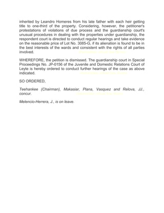 inherited by Leandro Homeres from his late father with each heir getting
title to one-third of the property. Considering, however, the petitioner's
protestations of violations of due process and the guardianship court's
unusual procedures in dealing with the properties under guardianship, the
respondent court is directed to conduct regular hearings and take evidence
on the reasonable price of Lot No. 3085-G, if its alienation is found to be in
the best interests of the wards and consistent with the rights of all parties
involved.chanroblesvirtualawlibrary chanrobles virtual law library
WHEREFORE, the petition is dismissed. The guardianship court in Special
Proceedings No. JP-0156 of the Juvenile and Domestic Relations Court of
Leyte is hereby ordered to conduct further hearings of the case as above
indicated.chanroblesvirtualawlibrary chanrobles virtual law library
SO ORDERED,
Teehankee (Chairman), Makasiar, Plana, Vasquez and Relova, JJ.,
concur.chanroblesvirtualawlibrary chanrobles virtual law library
Melencio-Herrera, J., is on leave.
 