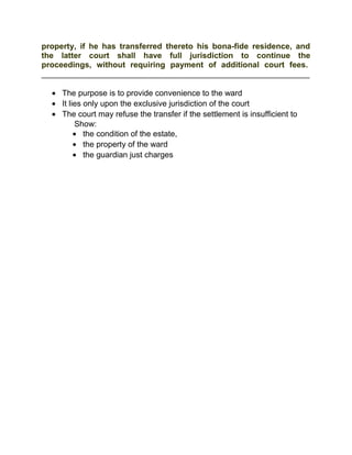 property, if he has transferred thereto his bona-fide residence, and
the latter court shall have full jurisdiction to continue the
proceedings, without requiring payment of additional court fees.
____________________________________________________________
• The purpose is to provide convenience to the ward
• It lies only upon the exclusive jurisdiction of the court
• The court may refuse the transfer if the settlement is insufficient to
Show:
• the condition of the estate,
• the property of the ward
• the guardian just charges
 
