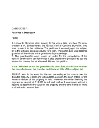 CASE DIGEST:
Paciente v. Dacuycuy
Facts:
1. Leonardo Homeres died, leaving to his widow Lilia, and two (2) minor
children a lot. Subsequently, the lot was sold to Conchita Dumdum, who
later on sold it to the petitioner. The petitioner then mortgaged the subject
lot to the Citytrust bank as security for a loan. Thereafter, Lilia was declared
guardian of the minors in the guardianship proceedings.
2. The guardianship court issued an order for the cancellation of the
transfer certificate of title for the lot. It also ordered the petitioner to pay the
minors the price of the lot alienated. Hence, this petition.
Issue: Whether or not the guardianship court has jurisdiction to order
the cancellation on the transfer certificate of title of the subject lot
RULING: Yes, in this case the title and ownership of the minors over the
disputed property is clear and indisputable, as such, the court orders for the
return or deliver of the property is valid. However, the order directing the
payment or deposit of P10,000 is null and void as it was issued without a
hearing to determine the value of the property and the time frame for fixing
such valuation was unclear.
 