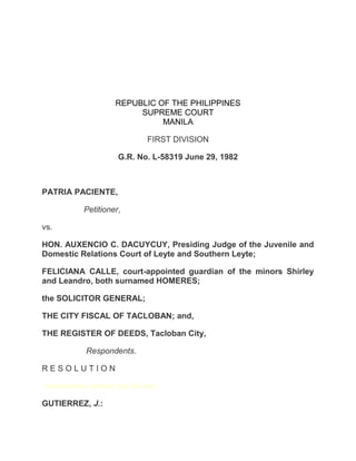 REPUBLIC OF THE PHILIPPINES
SUPREME COURT
MANILA
FIRST DIVISION
G.R. No. L-58319 June 29, 1982
PATRIA PACIENTE,
Petitioner,
vs.
HON. AUXENCIO C. DACUYCUY, Presiding Judge of the Juvenile and
Domestic Relations Court of Leyte and Southern Leyte;
FELICIANA CALLE, court-appointed guardian of the minors Shirley
and Leandro, both surnamed HOMERES;
the SOLICITOR GENERAL;
THE CITY FISCAL OF TACLOBAN; and,
THE REGISTER OF DEEDS, Tacloban City,
Respondents.
R E S O L U T I O N
chanrobles virtual law library
GUTIERREZ, J.:
 