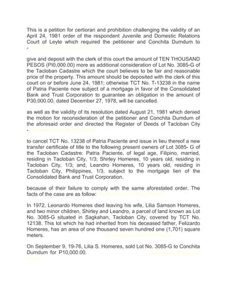 This is a petition for certiorari and prohibition challenging the validity of an
April 24, 1981 order of the respondent Juvenile and Domestic Relations
Court of Leyte which required the petitioner and Conchita Dumdum to
- chanrobles virtual law library
give and deposit with the clerk of this court the amount of TEN THOUSAND
PESOS (PI0,000.00) more as additional consideration of Lot No. 3085-G of
the Tacloban Cadastre which the court believes to be fair and reasonable
price of the property. This amount should be deposited with the clerk of this
court on or before June 24, 1981; otherwise TCT No. T-13238 in the name
of Patria Paciente now subject of a mortgage in favor of the Consolidated
Bank and Trust Corporation to guarantee an obligation in the amount of
P30,000.00, dated December 27, 1978, will be cancelled.
as well as the validity of its resolution dated August 21, 1981 which denied
the motion for reconsideration of the petitioner and Conchita Dumdum of
the aforesaid order and directed the Register of Deeds of Tacloban City
- chanrobles virtual law library
to cancel TCT No. 13238 of Patria Paciente and issue in lieu thereof a new
transfer certificate of title to the following present owners of Lot 3085- G of
the Tacloban Cadastre: Patria Paciente, of legal age, Filipino, married,
residing in Tacloban City, 1/3; Shirley Homeres, 10 years old, residing in
Tacloban City, 1/3; and, Leandro Homeres, 10 years old, residing in
Tacloban City, Philippines, 1/3, subject to the mortgage lien of the
Consolidated Bank and Trust Corporation.
because of their failure to comply with the same aforestated order. The
facts of the case are as follow: chanrobles virtual law library
In 1972, Leonardo Homeres died leaving his wife, Lilia Samson Homeres,
and two minor children, Shirley and Leandro, a parcel of land known as Lot
No. 3085-G situated in Sagkahan, Tacloban City, covered by TCT No.
12138. This lot which he had inherited from his deceased father, Felizardo
Homeres, has an area of one thousand seven hundred one (1,701) square
meters.chanroblesvirtualawlibrary chanrobles virtual law library
On September 9, 19-76, Lilia S. Homeres, sold Lot No. 3085-G to Conchita
Dumdum for P10,000.00.chanroblesvirtualawlibrary chanrobles virtual law
library
 