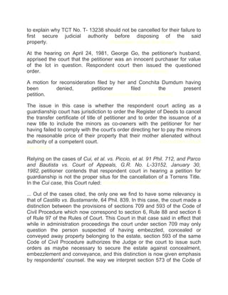 to explain why TCT No. T- 13238 should not be cancelled for their failure to
first secure judicial authority before disposing of the said
property.chanroblesvirtualawlibrary chanrobles virtual law library
At the hearing on April 24, 1981, George Go, the petitioner's husband,
apprised the court that the petitioner was an innocent purchaser for value
of the lot in question. Respondent court then issued the questioned
order.chanroblesvirtualawlibrary chanrobles virtual law library
A motion for reconsideration filed by her and Conchita Dumdum having
been denied, petitioner filed the present
petition.chanroblesvirtualawlibrary chanrobles virtual law library
The issue in this case is whether the respondent court acting as a
guardianship court has jurisdiction to order the Register of Deeds to cancel
the transfer certificate of title of petitioner and to order the issuance of a
new title to include the minors as co-owners with the petitioner for her
having failed to comply with the court's order directing her to pay the minors
the reasonable price of their property that their mother alienated without
authority of a competent court.chanroblesvirtualawlibrary chanrobles virtual
law library
Relying on the cases of Cui, et al. vs. Piccio, et al. 91 Phil. 712, and Parco
and Bautista vs. Court of Appeals, G.R. No. L-33152, January 30,
1982, petitioner contends that respondent court in hearing a petition for
guardianship is not the proper situs for the cancellation of a Torrens Title.
In the Cui case, this Court ruled: chanrobles virtual law library
... Out of the cases cited, the only one we find to have some relevancy is
that of Castillo vs. Bustamante, 64 Phil. 839. In this case, the court made a
distinction between the provisions of sections 709 and 593 of the Code of
Civil Procedure which now correspond to section 6, Rule 88 and section 6
of Rule 97 of the Rules of Court. This Court in that case said in effect that
while in administration proceedings the court under section 709 may only
question the person suspected of having embezzled, concealed or
conveyed away property belonging to the estate, section 593 of the same
Code of Civil Procedure authorizes the Judge or the court to issue such
orders as maybe necessary to secure the estate against concealment,
embezzlement and conveyance, and this distinction is now given emphasis
by respondents' counsel. the way we interpret section 573 of the Code of
 