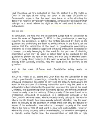 Civil Procedure as now embodied in Rule 97, section 6 of the Rules of
Court in the light of the ruling laid down in the case of Castillo vs.
Bustamante, supra, is that the court may issue an order directing the
delivery or return of any property embezzled, concealed or conveyed which
belongs to a ward, where the right or title of said ward is clear and
indisputable.chanroblesvirtualawlibrary chanrobles virtual law library
xxx xxx xxxchanrobles virtual law library
In conclusion, we hold that the respondent Judge had no jurisdiction to
issue his order of September 5, 1951, in the guardianship proceedings
requiring the petitioners to deliver the rentals collected by them to the
guardian and authorizing the latter to collect rentals in the future, for the
reason that the jurisdiction of the court in guardianship proceedings,
ordinarily, is to cite persons suspected of having embezzled, concealed or
conveyed property belonging to the ward for the purpose of obtaining
information which may be used in action later to be instituted by the
guardian to protect the right of the ward; and that only in extreme cases,
where property clearly belongs to the ward or where his title thereto has
already been judicially decided, may the court direct its delivery to the
guardian.
and in the case of Parco and Bautista the ruling reads as
follows: chanrobles virtual law library
In Cui vs. Piccio, et al., supra, this Court held that the jurisdiction of the
court in guardianship proceedings, ordinarily, is to cite persons suspected
of having embezzled, concealed or conveyed the property belonging to the
ward for the purpose of obtaining information which may be used in an
action later to be instituted by the guardian to protect the right of the ward.
Generally, the guardianship court exercising special and limited jurisdiction
cannot actually order the delivery of the property of the ward found to be
embezzled, concealed, or conveyed. In a categorical language of this
Court, only in extreme cases, where property clearly belongs to the ward or
where his title thereto has been already judicially decided, may the court
direct its delivery to the guardian. In effect, there can only be delivery or
return of the embezzled, concealed or conveyed property of the ward,
where the right or title of said ward is clear and undisputable. However,
where title to any property said to be embezzled, concealed or conveyed is
in dispute, under theCui case, the determination of said title or right
 