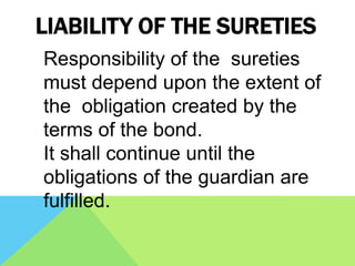 LIABILITY OF THE SURETIES
Responsibility of the sureties
must depend upon the extent of
the obligation created by the
terms of the bond.
It shall continue until the
obligations of the guardian are
fulfilled.
 