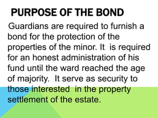 PURPOSE OF THE BOND
Guardians are required to furnish a
bond for the protection of the
properties of the minor. It is required
for an honest administration of his
fund until the ward reached the age
of majority. It serve as security to
those interested in the property
settlement of the estate.
 