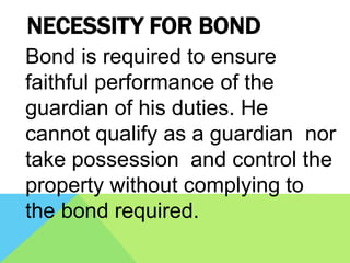 NECESSITY FOR BOND
Bond is required to ensure
faithful performance of the
guardian of his duties. He
cannot qualify as a guardian nor
take possession and control the
property without complying to
the bond required.
 