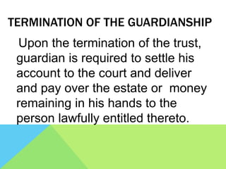 TERMINATION OF THE GUARDIANSHIP
Upon the termination of the trust,
guardian is required to settle his
account to the court and deliver
and pay over the estate or money
remaining in his hands to the
person lawfully entitled thereto.
 