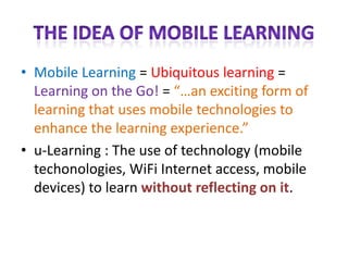 The Idea of Mobile LearningMobile Learning = Ubiquitous learning = Learning on the Go! = “…an exciting form of learning that uses mobile technologies to enhance the learning experience.”u-Learning : The use of technology (mobile techonologies, WiFi Internet access, mobile devices) to learn without reflecting on it.