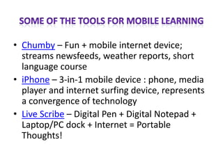 Some of the Tools for Mobile LearningChumby – Fun + mobile internet device; streams newsfeeds, weather reports, short language course iPhone – 3-in-1 mobile device : phone, media player and internet surfing device, represents a convergence of technologyLive Scribe – Digital Pen + Digital Notepad + Laptop/PC dock + Internet = Portable Thoughts!