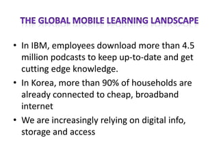 • In IBM, employees download more than 4.5
  million podcasts to keep up-to-date and get
  cutting edge knowledge.
• In Korea, more than 90% of households are
  already connected to cheap, broadband
  internet
• We are increasingly relying on digital info,
  storage and access
 