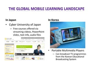 In Japan                              In Korea
• Cyber University of Japan
   – Free courses offered via
     streaming videos, PowerPoint
     slides, text info, audio files




                                      • Portable Multimedia Players
                                         – Can broadcast TV programmes
                                           from the Korean Educational
                                           Broadcasting System
 