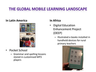 In Latin America                    In Africa
                                    • Digital Education
                                       Enhancement Project
                                       (DEEP)
                                       – Illustrated e-books installed in
                                         handheld devices for rural
                                         primary teachers

• Pocket School
   – Grammar and spelling lessons
     stored in customised MP3
     players
 