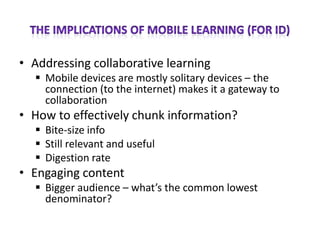 • Addressing collaborative learning
   Mobile devices are mostly solitary devices – the
    connection (to the internet) makes it a gateway to
    collaboration
• How to effectively chunk information?
   Bite-size info
   Still relevant and useful
   Digestion rate
• Engaging content
   Bigger audience – what’s the common lowest
    denominator?
 