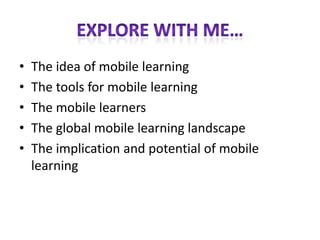 •   The idea of mobile learning
•   The tools for mobile learning
•   The mobile learners
•   The global mobile learning landscape
•   The implication and potential of mobile
    learning
 