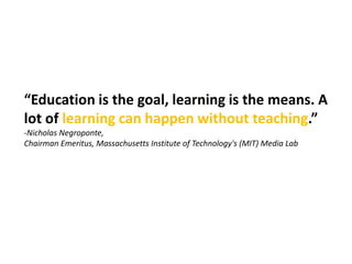 “Education is the goal, learning is the means. A
lot of learning can happen without teaching.”
-Nicholas Negroponte,
Chairman Emeritus, Massachusetts Institute of Technology's (MIT) Media Lab
 