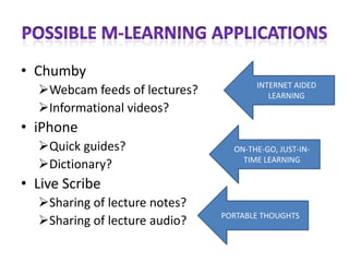 • Chumby
                                      INTERNET AIDED
  Webcam feeds of lectures?             LEARNING
  Informational videos?
• iPhone
  Quick guides?                 ON-THE-GO, JUST-IN-
                                   TIME LEARNING
  Dictionary?
• Live Scribe
  Sharing of lecture notes?
                               PORTABLE THOUGHTS
  Sharing of lecture audio?
 