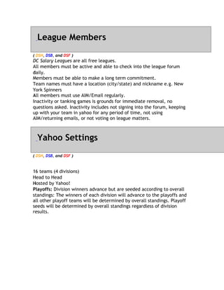 League Members
( DSH, DSB, and DSF )
DC Salary Leagues are all free leagues.
                    a
All members must be active and able to check into the league forum
daily.
d
M
Members must be able to make a long term commitment.
Team names must have a location (city/state) and nickname e.g. New
Y
York Spinners
All
A members must use AIM/Email regularly.
Inactivity or tanking games is grounds for immediate removal, no
questions asked. Inactivity includes not signing into the forum, keeping
up with your team in yahoo for any period of time, not using
AIM/returning emails, or not voting on league matters.



  Yahoo Settings
( DSH, DSB, and DSF )


1
16 teams (4 divisions)
H
Head to Head
Hosted by Yahoo!
H
Playoffs: Division winners advance but are seeded according to overall
standings: The winners of each division will advance to the playoffs and
all other playoff teams will be determined by overall standings. Playoff
seeds will be determined by overall standings regardless of division
results.
 