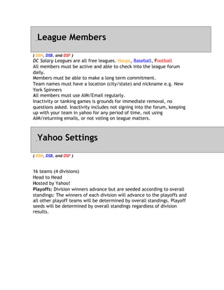 League Members
( DSH, DSB, and DSF )
DC Salary Leagues are all free leagues. Hoops, Baseball, Football
                                                           F
All members must be active and able to check into the league forum
d
daily.
M
Members must be able to make a long term commitment.
Team names must have a location (city/state) and nickname e.g. New
Y
York Spinners
All
A members must use AIM/Email regularly.
Inactivity or tanking games is grounds for immediate removal, no
questions asked. Inactivity includes not signing into the forum, keeping
up with your team in yahoo for any period of time, not using
AIM/returning emails, or not voting on league matters.



  Yahoo Settings
( DSH, DSB, and DSF )


1
16 teams (4 divisions)
H
Head to Head
Hosted by Yahoo!
H
Playoffs: Division winners advance but are seeded according to overall
standings: The winners of each division will advance to the playoffs and
all other playoff teams will be determined by overall standings. Playoff
seeds will be determined by overall standings regardless of division
results.
 