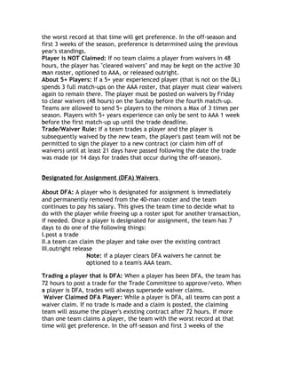 the worst record at that time will get preference. In the off-season and
first 3 weeks of the season, preference is determined using the previous
year's standings.
y
Player is NOT Claimed: If no team claims a player from waivers in 48
hours, the player has "cleared waivers" and may be kept on the active 30
man roster, optioned to AAA, or released outright.
m
About 5+ Players: If a 5+ year experienced player (that is not on the DL)
spends 3 full match-ups on the AAA roster, that player must clear waivers
again to remain there. The player must be posted on waivers by Friday
to clear waivers (48 hours) on the Sunday before the fourth match-up.
Teams are allowed to send 5+ players to the minors a Max of 3 times per
season. Players with 5+ years experience can only be sent to AAA 1 week
before the first match-up up until the trade deadline.
b
Trade/Waiver Rule: If a team trades a player and the player is
subsequently waived by the new team, the player's past team will not be
permitted to sign the player to a new contract (or claim him off of
waivers) until at least 21 days have passed following the date the trade
was made (or 14 days for trades that occur during the off-season).


Designated for Assignment (DFA) Waivers
D

About DFA: A player who is designated for assignment is immediately
and permanently removed from the 40-man roster and the team
continues to pay his salary. This gives the team time to decide what to
do with the player while freeing up a roster spot for another transaction,
if needed. Once a player is designated for assignment, the team has 7
days to do one of the following things:
I.post a trade
II.a team can claim the player and take over the existing contract
III.outright release
                  Note: if a player clears DFA waivers he cannot be
                  optioned to a team's AAA team.
                  o

Trading a player that is DFA: When a player has been DFA, the team has
72 hours to post a trade for the Trade Committee to approve/veto. When
a player is DFA, trades will always supersede waiver claims.
 Waiver Claimed DFA Player: While a player is DFA, all teams can post a
waiver claim. If no trade is made and a claim is posted, the claiming
team will assume the player's existing contract after 72 hours. If more
than one team claims a player, the team with the worst record at that
time will get preference. In the off-season and first 3 weeks of the
 