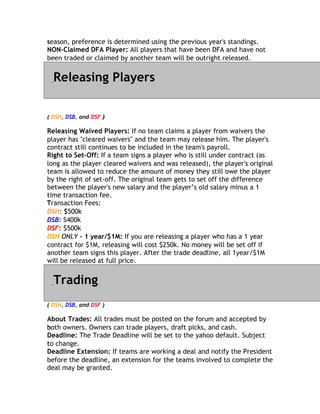 season, preference is determined using the previous year's standings.
s
NON-Claimed DFA Player: All players that have been DFA and have not
been traded or claimed by another team will be outright released.


  Releasing Players

( DSH, DSB, and DSF )

Releasing Waived Players: If no team claims a player from waivers the
player has "cleared waivers" and the team may release him. The player's
contract still continues to be included in the team's payroll.
c
Right to Set-Off: If a team signs a player who is still under contract (as
long as the player cleared waivers and was released), the player's original
team is allowed to reduce the amount of money they still owe the player
by the right of set-off. The original team gets to set off the difference
between the player's new salary and the player’s old salary minus a 1
t
time transaction fee.
Transaction Fees:
T
DSH: $$500k
DSB: S400k
DSF: $500k
    :
DSH ONLY - 1 year/$1M: If you are releasing a player who has a 1 year
contract for $1M, releasing will cost $250k. No money will be set off if
another team signs this player. After the trade deadline, all 1year/$1M
will be released at full price.


  Trading
( DSH, DSB, and DSF )

About Trades: All trades must be posted on the forum and accepted by
both owners. Owners can trade players, draft picks, and cash.
b
Deadline: The Trade Deadline will be set to the yahoo default. Subject
to
t change.
Deadline Extension: If teams are working a deal and notify the President
before the deadline, an extension for the teams involved to complete the
deal may be granted.
 