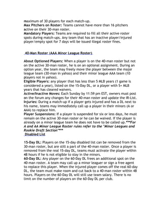 maximum of 30 players for each match-up.
m
Max Pitchers on Roster: Teams cannot have more than 16 pitchers
active on their 30-man roster.
a
Mandatory Players: Teams are required to fill all their active roster
spots during match-ups. Any team that has an inactive player/injured
player/empty spot for 7 days will be issued illegal roster fines.


40-Man Roster (AAA Minor League Roster)

About Optioned Players: When a player is on the 40-man roster but not
on the active 30-man roster, he is on an optional assignment. During an
option year, the team may freely move the player between the major
league team (30-man in yahoo) and their minor league AAA team (10
players not in yahoo).
p
Eligible Players: any player that has less than 5 MLB years (1 game is
considered a year), listed on the 15-Day DL, or a player with 5+ MLB
years that has cleared waivers.
y
Active/Inactive Moves: Each Sunday by 11:59 pm EST, owners must post
on
o the forum any changes for their 40-man roster and update the IR-List.
Injuries: During a match-up if a player gets injured and has a DL next to
his name, teams may immediately call up a player in their minors (A or
AAA) to replace him.
A
Player Suspensions: If a player is suspended for six or less days, he must
remain on the active 30-man roster or he can be waived. If the player is
already on a minor league team he does not have to be called up.***For
A and AA Minor League Roster rules refer to the "Minor Leagues and
Rookie Draft Section"***
 Disabled List

15-Day DL: Players on the 15-day disabled list can be removed from the
30-man roster, but are still a part of the 40-man roster. Once a player is
removed from the real 15-day DL, teams must activate the player within
48
4 hours if he is not eligible to stay in the minors.
60-Day DL: Any player on the 60-Day DL frees an additional spot on the
40-man roster. A team may call up a minor leaguer or sign a free agent
to replace this player. When the injured player comes off the real 60-day
DL, the team must make room and cut back to a 40-man roster within 48
hours. Players on the 60-Day DL will still use team salary. There is no
limit on the number of players on the 60-Day DL per club.
 