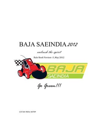 BAJA SAEINDIA 2012
                        unleash the spirit
                  Rule Book Version -3 ,May 2012




                        Go Green!!!



C/O SAE-INDIA, NATRIP
 