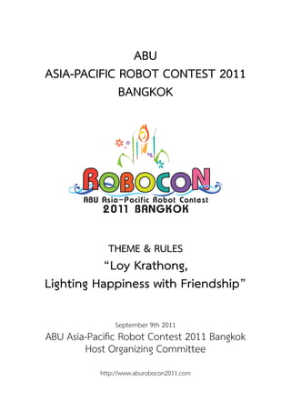 ABU
ASIA-PACIFIC ROBOT CONTEST 2011
BANGKOK
THEME & RULES
“Loy Krathong,
Lighting Happiness with Friendship”
September 9th 2011
ABU Asia-Paciﬁc Robot Contest 2011 Bangkok
Host Organizing Committee
http://www.aburobocon2011.com
 