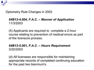 Optometry Rule Changes in 2003 64B13-4.004, F.A.C. – Manner of Application   11/3/2003 (5) Applicants are required to  complete a 2-hour course relating to prevention of medical errors as part of the licensure process. 64B13-5.001, F.A.C. – Hours Requirement   3/20/2003 (d) All licensees are responsible for maintaining appropriate records of completed continuing education for the past two biennium's. 