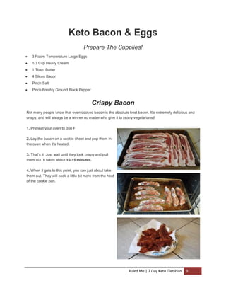 Keto Bacon & Eggs
Prepare The Supplies!


3 Room Temperature Large Eggs



1/3 Cup Heavy Cream



1 Tbsp. Butter



4 Slices Bacon



Pinch Salt



Pinch Freshly Ground Black Pepper

Crispy Bacon
Not many people know that oven cooked bacon is the absolute best bacon. It’s extremely delicious and
crispy, and will always be a winner no matter who give it to (sorry vegetarians)!
1. Preheat your oven to 350 F
2. Lay the bacon on a cookie sheet and pop them in
the oven when it’s heated.
3. That’s it! Just wait until they look crispy and pull
them out. It takes about 10-15 minutes.
4. When it gets to this point, you can just about take
them out. They will cook a little bit more from the heat
of the cookie pan.

Ruled Me | 7 Day Keto Diet Plan

9

 