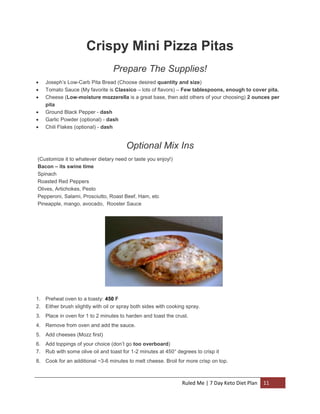 Crispy Mini Pizza Pitas
Prepare The Supplies!







Joseph’s Low-Carb Pita Bread (Choose desired quantity and size)
Tomato Sauce (My favorite is Classico – lots of flavors) – Few tablespoons, enough to cover pita.
Cheese (Low-moisture mozzerella is a great base, then add others of your choosing) 2 ounces per
pita
Ground Black Pepper - dash
Garlic Powder (optional) - dash
Chili Flakes (optional) - dash

Optional Mix Ins
(Customize it to whatever dietary need or taste you enjoy!)
Bacon – its swine time
Spinach
Roasted Red Peppers
Olives, Artichokes, Pesto
Pepperoni, Salami, Prosciutto, Roast Beef, Ham, etc
Pineapple, mango, avocado, Rooster Sauce

1. Preheat oven to a toasty: 450 F
2. Either brush slightly with oil or spray both sides with cooking spray.
3. Place in oven for 1 to 2 minutes to harden and toast the crust.
4. Remove from oven and add the sauce.
5. Add cheeses (Mozz first)
6. Add toppings of your choice (don’t go too overboard)
7. Rub with some olive oil and toast for 1-2 minutes at 450° degrees to crisp it
8. Cook for an additional ~3-6 minutes to melt cheese. Broil for more crisp on top.

Ruled Me | 7 Day Keto Diet Plan

11

 