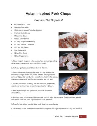 Asian Inspired Pork Chops
Prepare The Supplies!


4 Boneless Pork Chops



1 Medium Star Anise



1 Stalk Lemongrass (Peeled and diced)



4 Halved Garlic Cloves



1 Tbsp. Fish Sauce



1 Tbsp. Almond Flour



1/2 Tbsp. Sugar Free Ketchup



1/2 Tbsp. Sambal Chili Paste



1 1/2 tsp. Soy Sauce



1 tsp. Sesame Oil



1/2 tsp. Five Spice



1/2 tsp. Peppercorns

1. Place the pork chops on a flat work surface and using a rolling
pin wrapped in wax paper, pound to 1/2-inch thick.
2. Half your garlic cloves and keep them to the side.
3. Grind the peppercorns and star anise to a fine powder in a
blender or using a mortar and pestle. Add the lemongrass and
garlic, and pound or blend until a puree forms. Add the fish sauce,
soy sauce, sesame oil, and five-spice powder and mix well.
4. Put the pork chops on a tray, add the marinade, and turn to
coat. Cover and marinate at room temperature for 1-2 hours.
5. Heat a pan to high and lightly coat your pork chops with
almond flour.
6. Add the chops to the pan and let them sear on both sides, turning once. This should take about 2
minutes on each side, until a golden brown crust is formed.
7. Transfer to a cutting board and cut each chop into several strips.
8. To create a sauce, stir together the Sambal chili paste and sugar free ketchup. Easy and delicious!

Ruled Me | 7 Day Keto Diet Plan

12

 