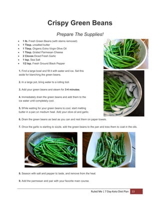 Crispy Green Beans
Prepare The Supplies!








1 lb. Fresh Green Beans (with stems removed)
1 Tbsp. unsalted butter
1 Tbsp. Organic Extra Virgin Olive Oil
1 Tbsp. Grated Parmesan Cheese
2 Cloves Diced Fresh Garlic
1 tsp. Sea Salt
1/2 tsp. Fresh Ground Black Pepper

1. Find a large bowl and fill it with water and ice. Set this
aside for blanching the green beans.
2. In a large pot, bring water to a rolling boil.
3. Add your green beans and steam for 3-4 minutes.
4. Immediately drain the green beans and add them to the
ice water until completely cool.
5. While waiting for your green beans to cool, start melting
butter in a pan on medium heat. Add your olive oil and garlic.
6. Drain the green beans as best as you can and rest them on paper towels.
7. Once the garlic is starting to sizzle, add the green beans to the pan and toss them to coat in the oils.

8. Season with salt and pepper to taste, and remove from the heat.
9. Add the parmesan and pair with your favorite main course.

Ruled Me | 7 Day Keto Diet Plan

13

 