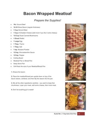 Bacon Wrapped Meatloaf
Prepare the Supplies!


1lb. Ground Beef



14-18 Slices Bacon (regular thickness)



1 Cup Almond Meal



1 Cup of Cheddar Cheese (add more if you like it extra cheesy)



1/2 Cup Diced Canned Mushrooms



1 Diced Shallot



1 Large Egg



1 Tbsp. Thyme



1 Tbsp. Salt



1 tsp. Mustard Powder



1/2 tsp. Worcestershire Sauce



1/2 tsp. Pepper



Cutting Board



Meatloaf Pan or Bread Pan



Deep Stove Pan



Grill Rack the size of your Meatloaf/Bread Pan

1. Weave the bacon.
2. Place the meatloaf/bread pan upside down on top of the
bacon weave, centered, and then flip the weave into the pan.
3. Mix all the other ingredients carefully – you want to keep that
chunkiness. Layer your meat, add some cheese, then more meat.
4. Don’t let anything go to waste!

Ruled Me | 7 Day Keto Diet Plan

15

 