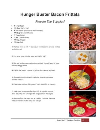 Hunger Buster Bacon Frittata
Prepare The Supplies!









8 Large Eggs
1/2 Cup Half n’ Half
6 Oz. Bacon (pre-cooked and chopped)
1/2 Cup Cheddar Cheese
1 Tbsp. Butter
2 tsp. Dried Parsley
1/2 tsp. Pepper
1/4 tsp. Salt

1. Preheat oven to 375 F. Make sure your bacon is already cooked
and chopped!

2. In a large bowl, mix the eggs and half n’ half.

3. Mix well until eggs are almost scrambled. You still want to have
streaks of egg whites.
4. Fold in the bacon, cheese, dried parsley, pepper and salt.

5. Grease the muffin tin with the butter, this recipe makes
about 8 frittata’s.
6. Pour in the mixture, filling each “cup” about 3/4 of the way.

7. Stick them in the oven for about 15-18 minutes, or until
they are puffy and turning a little bit golden on the edges.
8. Remove from the oven and let cool for 1 minute. Remove
frittatas from the muffin tray, and eat up!

Ruled Me | 7 Day Keto Diet Plan

17

 