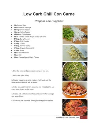 Low Carb Chili Con Carne
Prepare The Supplies!
















1 lb Ground Beef
1 lb Hot Italian Sausage
1 Large Green Pepper
1 Large Yellow Pepper
1 Medium White Onion
1 Can Tomato Sauce (Ray’s is very low carb)
2 Tbsp. Curry Powder
2 Tbsp. Chili Powder
2 Tbsp. Cumin
1 Tbsp. Minced Garlic
1 Tbsp. Organic Coconut Oil
1 Tbsp. Butter
1 tsp. Onion Powder
1 tsp. Salt
1 tsp. Freshly Gound Black Pepper

1. Dice the onion and peppers as evenly as you can.
2. Mince the garlic finely.
3. Grab a big pan and set to medium-high heat. Add the
butter and coconut oil, and let it melt.
4. In the pan, add the onion, peppers, and minced garlic. Let
them sauté down, stirring often.
5. Grab a pot, set to medium heat, and add the hot sausage
and ground beef.
6. Cook this until browned, adding salt and pepper to taste.

Ruled Me | 7 Day Keto Diet Plan

18

 