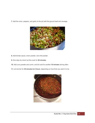 7. Add the onion, peppers, and garlic to the pot with the ground beef and sausage.

8. Add tomato sauce, onion powder, and chili powder.
9. One step at a time! Let this cook for 20 minutes.
10. Add curry powder and cumin, and let cook for another 10 minutes stirring often.
11. Let simmer for 45 minutes to 2 hours, depending on how thick you want it to be.

Ruled Me | 7 Day Keto Diet Plan

19

 