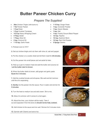 Butter Paneer Chicken Curry
Prepare The Supplies!










3lbs Chicken Thighs (with bone in)
7 Oz Paneer Packet
1 Cup Water
1 Cup Crushed Tomatoes
1/2 Cup Heavy Whipping Cream
4 Tbsp. Butter
1 Tbsp. Olive Oil
2 tsp. Coconut Oil
1 1/2 tsp. Garlic Paste











1 1/2 tsp. Ginger Paste
1 tsp. Coriander Powder
1 tsp. Garam Masala
1 tsp. Salt
1 tsp. Freshly Ground Black Pepper
1/2 tsp. Paprika
1/2 tsp. Kashmiri Mirch
1/2 tsp. Red Chili Powder
5 Sprigs Cilantro

1. Preheat oven to 375 F
2. Get out chicken thighs and rub them with olive oil, salt and pepper.
3. Put the chicken on a cookie sheet and let them roast for 25 minutes.
4. Cut the paneer into small pieces and set aside for later.
5. Heat up a pan to medium heat and add the butter and coconut oil.
Let the butter start to brown.
6. When the butter starts to brown, add ginger and garlic paste.
Saute for 2 minutes.
7. Add the crushed tomato and all spices. Mix well and let it simmer
until the oil is separating.
8. Gently mix the paneer into the sauce. Pour in water and simmer for
5 minutes.
8. Turn the heat to medium low and add cream. Stir to mix.
10. Allow it to simmer until it comes to a boil again.
11. About this time, your chicken will be ready. Take it
out and separate it from the bone (it should not be fully cooked).
12. Add chicken to the sauce and mix well. Simmer for 5 minutes more.
13. Garnish with Cilantro and serve hot.

Ruled Me | 7 Day Keto Diet Plan

20

 
