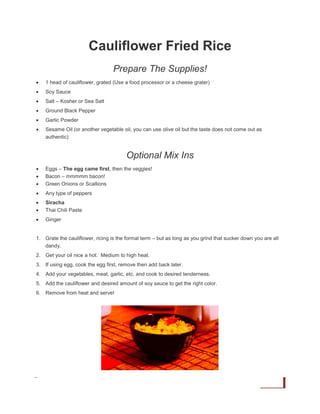 Cauliflower Fried Rice
Prepare The Supplies!


1 head of cauliflower, grated (Use a food processor or a cheese grater)



Soy Sauce



Salt – Kosher or Sea Salt



Ground Black Pepper



Garlic Powder



Sesame Oil (or another vegetable oil, you can use olive oil but the taste does not come out as
authentic)

Optional Mix Ins




Eggs – The egg came first, then the veggies!
Bacon – mmmmm bacon!
Green Onions or Scallions



Any type of peppers




Siracha
Thai Chili Paste



Ginger

1. Grate the cauliflower, ricing is the formal term – but as long as you grind that sucker down you are all
dandy.
2. Get your oil nice a hot. Medium to high heat.
3. If using egg, cook the egg first, remove then add back later.
4. Add your vegetables, meat, garlic, etc. and cook to desired tenderness.
5. Add the cauliflower and desired amount of soy sauce to get the right color.
6. Remove from heat and serve!

Ruled Me | 7 Day Keto Diet Plan

21

 