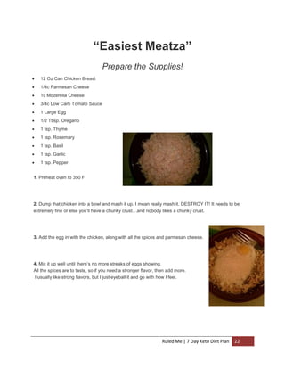 “Easiest Meatza”
Prepare the Supplies!


12 Oz Can Chicken Breast



1/4c Parmesan Cheese



1c Mozerella Cheese



3/4c Low Carb Tomato Sauce



1 Large Egg



1/2 Tbsp. Oregano



1 tsp. Thyme



1 tsp. Rosemary



1 tsp. Basil



1 tsp. Garlic



1 tsp. Pepper

1. Preheat oven to 350 F

2. Dump that chicken into a bowl and mash it up. I mean really mash it. DESTROY IT! It needs to be
extremely fine or else you’ll have a chunky crust…and nobody likes a chunky crust.

3. Add the egg in with the chicken, along with all the spices and parmesan cheese.

4. Mix it up well until there’s no more streaks of eggs showing.
All the spices are to taste, so if you need a stronger flavor, then add more.
I usually like strong flavors, but I just eyeball it and go with how I feel.

Ruled Me | 7 Day Keto Diet Plan

22

 