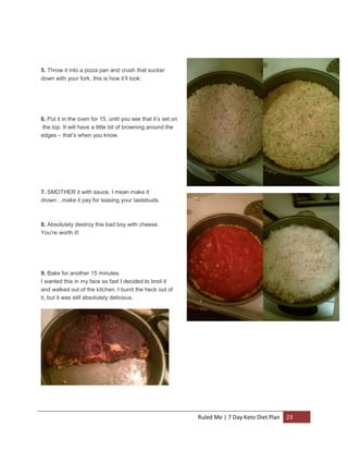 5. Throw it into a pizza pan and crush that sucker
down with your fork, this is how it’ll look:

6. Put it in the oven for 15, until you see that it’s set on
the top. It will have a little bit of browning around the
edges – that’s when you know.

7. SMOTHER it with sauce, I mean make it
drown…make it pay for teasing your tastebuds.

8. Absolutely destroy this bad boy with cheese.
You’re worth it!

9. Bake for another 15 minutes.
I wanted this in my face so fast I decided to broil it
and walked out of the kitchen. I burnt the heck out of
it, but it was still absolutely delicious.

Ruled Me | 7 Day Keto Diet Plan

23

 