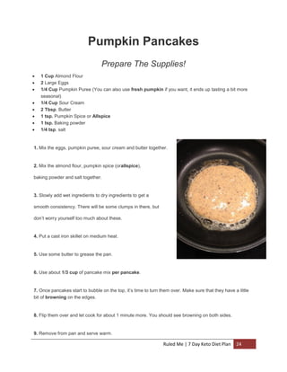 Pumpkin Pancakes
Prepare The Supplies!









1 Cup Almond Flour
2 Large Eggs
1/4 Cup Pumpkin Puree (You can also use fresh pumpkin if you want, it ends up tasting a bit more
seasonal)
1/4 Cup Sour Cream
2 Tbsp. Butter
1 tsp. Pumpkin Spice or Allspice
1 tsp. Baking powder
1/4 tsp. salt

1. Mix the eggs, pumpkin puree, sour cream and butter together.

2. Mix the almond flour, pumpkin spice (orallspice),
baking powder and salt together.

3. Slowly add wet ingredients to dry ingredients to get a
smooth consistency. There will be some clumps in there, but
don’t worry yourself too much about these.

4. Put a cast iron skillet on medium heat.

5. Use some butter to grease the pan.

6. Use about 1/3 cup of pancake mix per pancake.

7. Once pancakes start to bubble on the top, it’s time to turn them over. Make sure that they have a little
bit of browning on the edges.

8. Flip them over and let cook for about 1 minute more. You should see browning on both sides.

9. Remove from pan and serve warm.

Ruled Me | 7 Day Keto Diet Plan

24

 